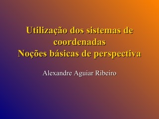 Utilização dos sistemas de
coordenadas
Noções básicas de perspectiva
Alexandre Aguiar Ribeiro

 