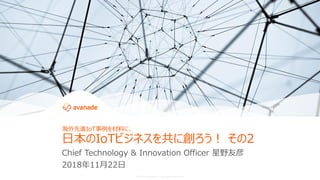 ©2018 Avanade Inc. All Rights Reserved.
Chief Technology & Innovation Officer 星野友彦
2018年11月22日
海外先進IoT事例を材料に、
日本のIoTビジネスを共に創ろう！ その2
 