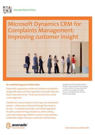 Avanade Point of View




 Microsoft Dynamics CRM for
 Complaints Management:
 Improving customer insight




Re-establishing great relationships                      Complaints are the ultimate customer
                                                         feedback. They show what’s not working
Faced with a growing number of customer complaints –     so it can be fixed. Turning a dissatisfied
                                                         customer into a happy one is good
along with pressure from regulators to handle disputes   business. Ultimately it aids customer
                                                         retention and loyalty.
faster and more fairly – financial services firms need
a new approach.

Traditional, manual systems can’t cope. An automated
system – delivered on demand through the cloud or
on site – is needed to provide a consistent approach.
As well as streamlining compliance, while cutting
costs and improving customer service, it also provides
invaluable insight into your customers and business.



                                                             From Accenture and Microsoft
 