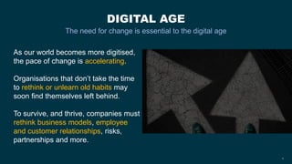 DIGITAL AGE
The need for change is essential to the digital age
4
As our world becomes more digitised,
the pace of change is accelerating.
Organisations that don’t take the time
to rethink or unlearn old habits may
soon find themselves left behind.
To survive, and thrive, companies must
rethink business models, employee
and customer relationships, risks,
partnerships and more.
 