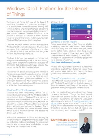 9
The Internet of Things (IoT): one of the biggest IT
trends that businesses and enterprises are investing
in at the moment. Connected devices and big data
coming in from a large range of sensors is becoming
essential to outsmart competitors or to keep improving
your business processes. Windows 10 IoT can be the
platform to build your IoT solutions. It doesn’t matter if
you are a large enterprise or a maker in your garage:
Windows 10 IoT can run on devices you have.
Last week Microsoft released the first final release of
Windows 10 IoT which is the Windows 10 version that
can run on devices such as the Raspberry pi or other
industry ready devices that are built into things like
ATMs or are powering warehouses.
Windows 10 IoT can run applications that are built
using the same technology stack as the apps running
on your tablet and phone which makes it really easy for
developers that start building IoT apps because they
can just use the C# skills they already have.
The number of devices building up the Internet of
Things is growing rapidly, predictions range from 20
to 50 Billion devices connected by 2020. Microsoft
is ready for this rapid growth with Windows 10 IoT
running on these devices. Azure can connect all these
devices together and makes it possible to store and use
of all the data these devices gather.
Windows 10 IoT for Businesses
Microsoft has been empowering devices for 20
years with several versions of the Windows platform
for embedded devices. Windows 10 as a platform is
running on all sorts of devices from tablets, pc, Xbox,
phone and now small IoT devices as well. Microsoft will
release three versions of Windows 10 IoT: one for small
devices without a shell such as the Raspberry Pi and
also two other versions that contain a shell for mobile
devices such as industrial scanners and desktop like
devices such as ATMs.
All apps built for Windows 10 IoT can be build using the
Universal Windows app platform that developers also
use for building mobile or tablet apps. The apps should
even be able to run on these small devices because
they all use the same Windows 10 core.
Windows 10 IoT for Makers
People automating things in their home as a hobby
is becoming more and more popular. These “Makers”
can start building apps that control their lights, doors,
alarms, coffee maker, robots or other things in and
around there house if they have some basic C#
programming skills and a Raspberry Pi 2 worth 35$.
Microsoft has created lots of samples for people who
like to become a “Maker” on
https://dev.windows.com/en-us/iot
I’ve tried it for myself and it’s really fun to build a simple
app within a couple of hours that can do various things
with sensors, lights, switches and motors. It’s also a
great fun way for students to build fun projects.
“Every Company is a data company”
I think Microsoft was smart to jump into the IoT space
with Windows 10 and combining it with the power of
Azure to connect these Things on the internet. This
gives them an important position in the IoT World.
In the next couple of years you will see things change
because of the Internet of Things. Data that is currently
unavailable will become priceless for cases such as
predictive maintenance or improving production,
sales or any other process. This article on a blog from
Microsoft gives a great example on “Connected Cows”
to give you an idea of where we are going. What kind
of solutions can you think of that will improve your
business by using sensors, data and the IoT?
Windows 10 IoT: Platform for the Internet
of Things
Windows 10 IoT
Geert van der Cruijsen
Senior Consultant mobile
application development at
Avanade
 