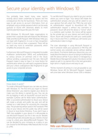 11
You probably have heard many news reports
recently about stolen credentials by hackers and the
consequences this has for businesses. There are many
ways to get access to account information; from an
employee using a simple password which can be easily
guessed or found with dictionary attacks to more
sophisticated techniques like pass the hash.
With Windows 10, Microsoft helps organisations to
protect their corporate data with features like Windows
Hello and Microsoft Passport. With Windows Hello you
can login with fingerprint, iris scan or face recognition
which is more secure than a password. There will be
no need any more to remember passwords, which
simplifies the process for users.
Furthermore, Microsoft Passport is integrated to enable
multifactor authentication (MFA) and authentication
to various services on premises and in the cloud,
without sending a password over the wire. Microsoft
Passport makes it easy to have 2 or more factors for
authentication where you will need a registered device
and your unlock code/gesture (like fingerprint) to get
access to your corporate services.
How does it work?
To create a Microsoft Passport you can take any device
with Windows 10. The first time you logon to Azure/
Active Directory*, you need to register your device to
make sure the device is owned by you. You can do
this by logging in with an Azure/AD account and for
example a phone call for Multi factor authentication.
After a successful authentication to Azure your device
will create a private and public key pair and will be
marked as a valid device for accessing the corporate
data. The private key will be saved in the hardware TPM
chip on your device and the public key will be saved
in Azure or local Active Directory. If you don’t have a
TMP chip available in your device it is still possible to
use Microsoft Passport, but this is less secure. Besides
creating the private and public key you need to choose
a way to unlock your device/Microsoft Passport. This
can be decided by your company as a policy or you
can choose for the Windows Hello features like iris scan
or a PIN.
To use Microsoft Passport you need to go your service
where you want to login. Your device will initiate the
authentication process and you will be asked to use
your gesture that will unlock the TPM chip and send
an authentication request to Azure/local AD. This
authentication request is without any username or
password. Azure will send the device a “nonce” which
is a onetime used number, the nonce will be signed
by the private key on your device and send back to
Azure. Azure will compare this with your saved public
key in Azure and if this is verified you will receive your
authentication token to login.
The main advantage in using Microsoft Passport is
that if someone steels your password or PIN they still
cannot access any corporate service without steeling
your device. If someone steels your device too, you can
easily block the device in Azure so trying to authenticate
with the device will fail. If your device is managed by a
Mobile Device Management solution the device can be
wiped as well. In my opinion this is the next generation
login which is highly secure and easy to use.
*At the moment of writing it is not yet possible to use
Windows Server AD for Microsoft Passport. Support
will come later when Windows Server 2016 is released.
Secure your identity with Windows 10
Nils van Woensel
Microsoft Infrastructure Senior Analyst at Avanade
 