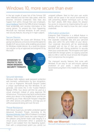 12
Windows 10, more secure than ever
In the last couple of years lots of the Fortune 500
were infiltrated and had their data stolen, while the
breaches remained undetected. Data leaks also
happen from within, through their own employees.
Stroz Friedberg* reports that 58% of senior managers
have accidentally sent sensitive information to the
wrong person. To prevent this from happening,
Microsoft has improved Windows 10 with various
new security features, focusing on 4 major subjects.
Secure Devices
Microsoft tightens the screws with Windows 10 by
giving manufactures a choice to remove the option to
disable EUFI secure boot, while enabling secure boot
for Windows mobile devices. As a result the devices
can only be run by an approved and assigned OS by
Microsoft.
Secured Identities
Windows Hello replaces weak password protection
with biometric authentication by face recognition,
iris scan or fingerprint. Microsoft Passport creates
a unique asymmetrical key that Windows 10 can
generate, and stores this in the Trusted Platform
Module (TPM). Your device will then be used as a
virtual smartcard, instead of using expensive PKI
infrastructure. This ensures a two factor authentication
where your device is the tangible factor and the pin
something you know. Microsoft Passport integrates
with other services and platforms, and logs you on
without passwords being sent over the wire.
Threat Resistance
With Device Guard you are better protected against
Advanced Persistent Threats. According to the
Windows Defender Team 96% of malware is unsinged
software. Device Guard checks the code integrity of
the software using kernel mode code integrity in a
virtual secure environment which is powered by
Hyper-V and isolated from the Operating System.
Even with a compromised system you cannot run
unsigned software. Next to that your user access
tokens will be saved in the secure environment as
well, preventing attacker techniques such as ‘Pass
the Hash’ attacks. With these attacks the attacker
has access to resources by impersonating the user’s
identity without the need to know the user’s actual
credentials.
Information protection
Enterprise Data Protection is a default feature in
Windows 10 enabling containerization techniques
that separates corporate data and your personal
data, even within the same folder on your device.
Your corporate documents will be automatically
encrypted and on top of that you can enable
Microsoft RMS with sharing protection to securely
share your corporate data. The encryption and rights
travel with the storage system, so copying corporate
data to USB or external cloud services like Dropbox
won’t compromise the encryption.
The improved security features that come with
Windows 10 are easy to use and ensures optimal
protection of your assets. I would definitely
recommend using them in this mobile first, cloud first
world.
Nils van Woensel
Microsoft Infrastructure Senior Analyst at Avanade
 