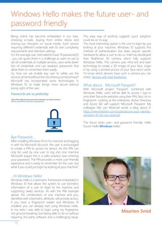 13
Being online has become embedded in our lives,
checking e-mails, buying from online stores and
sharing our thoughts on social media. Each service
requiring different credentials with its own complexity
requirements and retention settings.
For the average user, estimated to have 19 passwords[1]
, you can guess there is a challenge as users re-use (a
set of) credentials at multiple services, users write down
lists of credentials and use weak(er) passwords that
allow them to remember them easily.
So, how can we enable any user to safely use the
servicesathandwithouttheriskofbeingcompromised?
Microsoft has incorporated some technologies in
Windows 10, to make things more secure without
losing sight of the user.
Bye Password…
After installing Windows 10 on his machine and logging
in with his Microsoft Account, the user is encouraged
to create a PIN to access his device. As this PIN can
only be used by one user to log into one machine
Microsoft argues this is a safer practice over entering
your password. The PIN provides a more user-friendly
experience and is easily to remember for the user, but
what if you could just login by looking at your machine?
…Hi Windows Hello!
Windows Hello is a biometric framework embedded in
Windows 10 that allows the system to use biometric
information of a user to login to the machine and
supporting (web) services. As with the PIN example
above, the combination of one machine and you,
identified with a biometric attribute, will provide access.
If you have a fingerprint reader and Windows 10
installed, you can already start using Windows Hello.
In my tests I was able to login using my fingerprint,
not ground breaking, but being able to do so without
requiring 3rd party software and a challenging setup.
This easy way of working suggests quick adoption
could be on its way.
The most interesting option is the one to login by just
looking at your machine. Windows 10 supports this
method of authentication but does require specific
hardware to allow a user to do so. Intel has developed
their RealSense 3D camera, which fully supports
Windows Hello. This camera uses infra-red and laser
technology to create a 3D image of your face. Login
in by using a printed picture of your face won’t work.
To know which devices have such a camera you can
check: devices with Intel RealSense.
What about… Microsoft Passport?
With Microsoft project ‘Passport’, combined with
Windows Hello, users will be able to access / sign-in
onto their favourite websites using their PIN, face, iris or
fingerprint. Looking at the enterprise, Active Directory
and Azure AD will support Microsoft Passport. My
colleague Nils van Woensel wrote a blog about it:
https://www.linkedin.com/pulse/secure-your-identity-
windows-10-nils-van-woensel
The future looks user- and password friendly. Hello
future! Hello Windows Hello!
Windows Hello makes the future user- and
password friendly
Maarten Smid
 