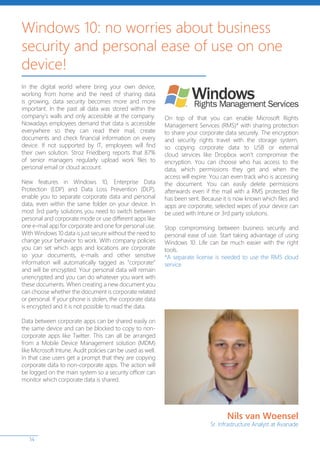 14
In the digital world where bring your own device,
working from home and the need of sharing data
is growing, data security becomes more and more
important. In the past all data was stored within the
company’s walls and only accessible at the company.
Nowadays employees demand that data is accessible
everywhere so they can read their mail, create
documents and check financial information on every
device. If not supported by IT, employees will find
their own solution. Stroz Friedberg reports that 87%
of senior managers regularly upload work files to
personal email or cloud account.
New features in Windows 10, Enterprise Data
Protection (EDP) and Data Loss Prevention (DLP),
enable you to separate corporate data and personal
data, even within the same folder on your device. In
most 3rd party solutions you need to switch between
personal and corporate mode or use different apps like
one e-mail app for corporate and one for personal use.
With Windows 10 data is just secure without the need to
change your behavior to work. With company policies
you can set which apps and locations are corporate
so your documents, e-mails and other sensitive
information will automatically tagged as “corporate”
and will be encrypted. Your personal data will remain
unencrypted and you can do whatever you want with
these documents. When creating a new document you
can choose whether the document is corporate related
or personal. If your phone is stolen, the corporate data
is encrypted and it is not possible to read the data.
Data between corporate apps can be shared easily on
the same device and can be blocked to copy to non-
corporate apps like Twitter. This can all be arranged
from a Mobile Device Management solution (MDM)
like Microsoft Intune. Audit policies can be used as well.
In that case users get a prompt that they are copying
corporate data to non-corporate apps. The action will
be logged on the main system so a security officer can
monitor which corporate data is shared.
On top of that you can enable Microsoft Rights
Management Services (RMS)* with sharing protection
to share your corporate data securely. The encryption
and security rights travel with the storage system,
so copying corporate data to USB or external
cloud services like Dropbox won’t compromise the
encryption. You can choose who has access to the
data, which permissions they get and when the
access will expire. You can even track who is accessing
the document. You can easily delete permissions
afterwards even if the mail with a RMS protected file
has been sent. Because it is now known which files and
apps are corporate, selected wipes of your device can
be used with Intune or 3rd party solutions.
Stop compromising between business security and
personal ease of use. Start taking advantage of using
Windows 10. Life can be much easier with the right
tools.
*A separate license is needed to use the RMS cloud
service
Windows 10: no worries about business
security and personal ease of use on one
device!
Nils van Woensel
Sr. Infrastructure Analyst at Avanade
 