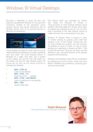 15
Windows 10 Virtual Desktops
Microsoft is dedicated to bring the best user
experience possible with Windows 10: more personal
computing, mobility of the experience across
windows devices and natural interactions with all
Windows devices. One of my personal favorites is
Windows virtual desktops.
Virtual desktops provides for more space to group
related windows per desktop and it makes organizing
your work easier. The virtual desktops feature in
Windows 10 is called ‘Task View’ and is located
on the Taskbar. Just click the Task View button on
the taskbar and click the ‘New Desktop’ button. Of
course you can also use the various shortcuts to
manage your desktops:
•	 WIN + CTRL+D:
	 Create a new desktop
•	 WIN + CTRL + F4:
	 Close the current 	 desktop
•	 WIN + CTRL + LEFT/RIGHT:
	 Switch to previous or next desktop
•	 WIN + TAB:
	 Launch task view
One feature which was requested by insiders
who tested the Windows 10 Preview is
‘Drag and Drop’ to move windows between virtual
desktops. Microsoft added this feature which helps
to organize your desktops as you go. You can even
drag a thumbnail to the ‘New Desktop’ button to
create and move it to a new desktop in one step.
Windows 10 indicates when a program is open
on another desktop by putting a line under that
program’s icon on the Taskbar. Clicking the icon
not only activates the program, but also launches
the desktop on which it is open. To view on which
desktop your application is located use WIN + TAB
to open the task view. There you can hover over the
desktop to get a thumbnail preview of the opened
programs on that desktop.
Windows virtual desktop makes life less complicated
by enabling you to work smarter, clearer and more
efficient. Whatever your preference, organizing your
work was never easier!
Ralph Blokpoel
Microsoft Infrastructure Consultant at Avanade
 
