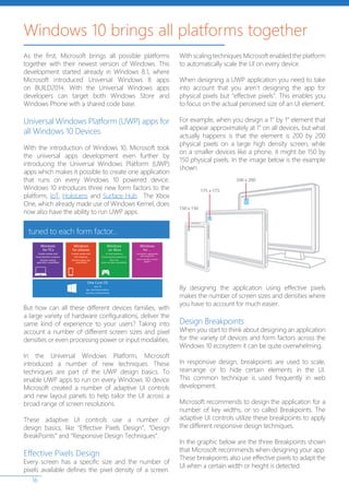 16
As the first, Microsoft brings all possible platforms
together with their newest version of Windows. This
development started already in Windows 8.1, where
Microsoft introduced Universal Windows 8 apps
on BUILD2014. With the Universal Windows apps
developers can target both Windows Store and
Windows Phone with a shared code base.
Universal Windows Platform (UWP) apps for
all Windows 10 Devices
With the introduction of Windows 10, Microsoft took
the universal apps development even further by
introducing the Universal Windows Platform (UWP)
apps which makes it possible to create one application
that runs on every Windows 10 powered device.
Windows 10 introduces three new form factors to the
platform, IoT, HoloLens and Surface Hub. The Xbox
One, which already made use of Windows Kernel, does
now also have the ability to run UWP apps.
But how can all these different devices families, with
a large variety of hardware configurations, deliver the
same kind of experience to your users? Taking into
account a number of different screen sizes and pixel
densities or even processing power or input modalities.
In the Universal Windows Platform, Microsoft
introduced a number of new techniques. These
techniques are part of the UWP design basics. To
enable UWP apps to run on every Windows 10 device
Microsoft created a number of adaptive UI controls
and new layout panels to help tailor the UI across a
broad range of screen resolutions.
These adaptive UI controls use a number of
design basics, like “Effective Pixels Design”, “Design
BreakPoints” and “Responsive Design Techniques”.
Effective Pixels Design
Every screen has a specific size and the number of
pixels available defines the pixel density of a screen.
With scaling techniques Microsoft enabled the platform
to automatically scale the UI on every device.
When designing a UWP application you need to take
into account that you aren’t designing the app for
physical pixels but “effective pixels”. This enables you
to focus on the actual perceived size of an UI element.
For example, when you design a 1” by 1” element that
will appear approximately at 1” on all devices, but what
actually happens is that the element is 200 by 200
physical pixels on a large high density screen, while
on a smaller devices like a phone, it might be 150 by
150 physical pixels. In the image below is the example
shown.
By designing the application using effective pixels
makes the number of screen sizes and densities where
you have to account for much easier.
Design Breakpoints
When you start to think about designing an application
for the variety of devices and form factors across the
Windows 10 ecosystem it can be quite overwhelming.
In responsive design, breakpoints are used to scale,
rearrange or to hide certain elements in the UI.
This common technique is used frequently in web
development.
Microsoft recommends to design the application for a
number of key widths, or so called Breakpoints. The
adaptive UI controls utilize these breakpoints to apply
the different responsive design techniques.
In the graphic below are the three Breakpoints shown
that Microsoft recommends when designing your app.
These breakpoints also use effective pixels to adapt the
UI when a certain width or height is detected.
Windows 10 brings all platforms together
 
