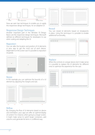17
Now we seen two techniques to enable you to apply
the responsive design techniques, for an adaptive UI.
Responsive Design Techniques
Another important part in the Window 10 Design
Basics are the responsive design techniques. Microsoft
defined six different techniques for developers to use
when scaling and adapting the UI.
Reposition
You can alter the location and position of UI elements
in your app to get the most out of each device.
Dependent on the screen size it is possible to reposition
UI panels.
Resize
In this example you can optimize the bounds of a UI
element by adjusting the margins and size.
Reflow
By changing the flow of UI elements based on device
and orientation, your app can offer an optimal display
of content. For instance, when going to a larger screen,
it might make sense to switch larger containers, add
columns and generate list items in a different way.
Reveal
You can reveal UI elements based on breakpoints
in place. Using this technique it is possible to enable
additional functionality.
Replace
When the controls on a larger device don’t make sense
it is possible to replace the UI elements for different
ones to optimize the experience for the user.
 