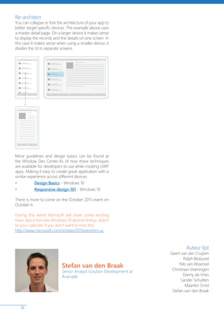 18
Re-architect
You can collapse or fork the architecture of your app to
better target specific devices. The example above uses
a master detail page. On a larger device it makes sense
to display the records and the details on one screen. In
this case it makes sense when using a smaller device, it
divides the UI in separate screens.
More guidelines and design basics can be found at
the Window Dev Center.As of now these techniques
are available for developers to use while creating UWP
apps. Making it easy to create great application with a
similar experience across different devices.
• Design Basics - Windows 10
• Responsive design 101 - Windows 10
There is more to come on the October 2015 event on
October 6.
During this event Microsoft will share some exciting
news about the new Windows 10 devices lineup. Add it
to your calender if you don’t want to miss this:
http://www.microsoft.com/october2015event/en-us
Auteur lijst
Geert van der Cruijsen
Ralph Blokpoel
Nils van Woensel
Christiaan Veeningen
Danny de Vries
Sander Schutten
Maarten Smid
Stefan van den Braak
Stefan van den Braak
Senior Analyst Solution Development at
Avanade
 