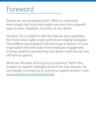 Foreword
Enterprises are accelerating their efforts to implement
technologies and tools that enable new and more powerful
ways to work, anywhere, any time, on any device.
Windows 10 is a platform with the features and capabilities
that more fully enable a high-performance digital workplace.
The platform encompasses a broad range of options for your
organization that will create more employee engagement,
increase workforce productivity and deliver more security and
self-service options.
What can Windows 10 bring to your business? Within this
booklet our experts highlights some of the new features. Do
not hesitate to contact us or one of our experts to learn more.
www.avanade.com/digitalworkplace
 