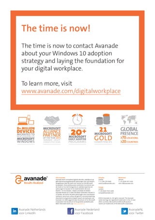 The time is now!
The time is now to contact Avanade
about your Windows 10 adoption
strategy and laying the foundation for
your digital workplace.
To learn more, visit
www.avanade.com/digitalworkplace
Over Avanade
Avanade levert innovatieve digitale diensten, zakelijke en op
gebruikerservaring gebaseerde oplossingen voor zijn klanten,
aangedreven door de kracht van mensen en het Microsoft
ecosysteem. Onze professionals combineren hun kennis van
de markt en hun technologische en zakelijke expertise om
oplossingen te bouwen en te implementeren die onze
klanten - en hun klanten - helpen resultaten te boeken.
Avanade bestaat uit 27.000 met elkaar verbonden mensen in
23 landen, die samen de beste oplossingen voor onze klanten
realiseren, vanuit een cultuur die gericht is op samenwerking,
diversiteit en de gemeenschappen waarin we werkzaam zijn.
Avanade is in 2000 opgericht door Accenture LLP en Microsoft
Corporation met Accenture LLP als grootste aandeelhouder.
Meer informatie vindt u op www.avanade.nl.
Nederland
Almere
T: +31 (0)36 547 5100
info-nl@avanade.com
Amerika
Seattle
T: +1 206 239 5600
americas@avanade.com
Europa
London
T: +44 (0)20 7025 1000
europe@avanade.com
©2015 Avanade Inc. All rights reserved. The Avanade
name and logo are registered trademarks in the US and
other countries. Microsoft and Microsoft product
names are trademarks of the Microsoft Corporation.
Avanade Netherlands
voor LinkedIn
AvanadeNL
voor Twitter
Avanade Nederland
voor Facebook
 
