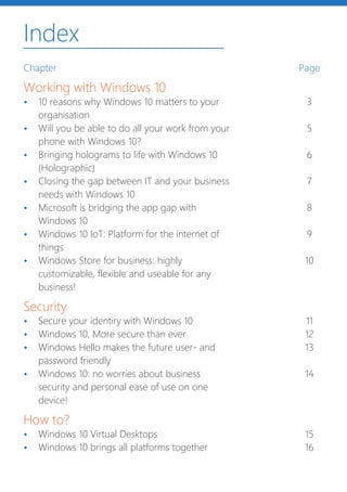 Index
Chapter
Working with Windows 10
•	 10 reasons why Windows 10 matters to your
organisation
•	 Will you be able to do all your work from your
phone with Windows 10?
•	 Bringing holograms to life with Windows 10
(Holographic)
•	 Closing the gap between IT and your business
needs with Windows 10
•	 Microsoft is bridging the app gap with
Windows 10
•	 Windows 10 IoT: Platform for the internet of
things
•	 Windows Store for business: highly
customizable, flexible and useable for any
business!
Security
•	 Secure your identiry with Windows 10
•	 Windows 10, More secure than ever
•	 Windows Hello makes the future user- and
password friendly
•	 Windows 10: no worries about business
security and personal ease of use on one
device!
How to?
•	 Windows 10 Virtual Desktops
•	 Windows 10 brings all platforms together
Page
3
5
6
7
8
9
10
11
12
13
14
15
16
 