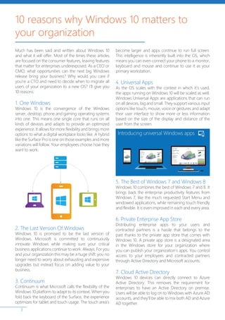3
Much has been said and written about Windows 10
and what it will offer. Most of the times these articles
are focused on the consumer features, leaving features
that matter for enterprises underexposed. As a CEO or
CMO, what opportunities can the next big Windows
release bring your business? Why would you care if
you’re a CTO and need to decide when to migrate all
users of your organization to a new OS? I’ll give you
10 reasons:
1. One Windows
Windows 10 is the convergence of the Windows
server, desktop, phone and gaming operating systems
into one. This means one single core that runs on all
kinds of devices and adapts to provide an optimized
experience. It allows for more flexibility and brings more
options to what a digital workplace looks like. A hybrid
like the Surface Pro is one on those examples and more
variations will follow. Your employees choose how they
want to work.
2. The Last Version Of Windows
Windows 10 is promised to be the last version of
Windows. Microsoft is committed to continuously
innovate Windows while making sure your critical
business applications continue to work. Always. For you
and your organization this may be a huge shift: you no
longer need to worry about exhausting and expensive
upgrades but instead focus on adding value to your
business.
3. Continuum
Continuum is what Microsoft calls the flexibility of the
Windows 10 platform to adapt to its context. When you
fold back the keyboard of the Surface, the experience
optimizes for tablet and touch usage. The touch area’s
become larger and apps continue to run full screen.
This intelligence is inherently built into the OS, which
means you can even connect your phone to a monitor,
keyboard and mouse and continue to use it as your
primary workstation.
4. Universal Apps
As the OS scales with the context in which it’s used,
the apps running on Windows 10 will be scaled as well.
Windows Universal Apps are applications that can run
on all devices, big and small. They support various input
options like touch, mouse, voice or gestures and adapt
their user interface to show more or less information
based on the size of the display and distance of the
user from the screen.
5. The Best of Windows 7 and Windows 8
Windows 10 combines the best of Windows 7 and 8. It
brings back the enterprise productivity features from
Windows 7, like the much requested Start Menu and
windowed applications, while remaining touch friendly
and flexible. It is even improved in each and every area.
6. Private Enterprise App Store
Distributing enterprise apps to your users and
contracted partners is a hassle that belongs to the
past thanks to the private app store that comes with
Windows 10. A private app store is a designated area
in the Windows store for your organization where
you can publish your organization’s apps. You control
access to your employees and contracted partners
through Active Directory and Microsoft accounts.
7. Cloud Active Directory
Windows 10 devices can directly connect to Azure
Active Directory. This removes the requirement for
enterprises to have an Active Directory on premise.
Users will be able to log on to Windows with Azure AD
accounts, and they’ll be able to mix both AD and Azure
AD together.
10 reasons why Windows 10 matters to
your organization
 