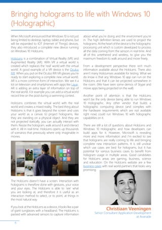 6
When Microsoft announced that Windows 10 is not just
being limited to desktop, laptop, tablet and phone, but
will be expanded to IOT (Internet of Things) devices,
they also introduced a complete new device running
on Windows 10: HoloLens.
HoloLens is a combination of Virtual Reality (VR) and
Augmented Reality (AR). With VR a virtual world is
created which replaces the ‘real’ world with the virtual
world. A good example of a VR device is the Oculus
Rift. When you put on the Oculus Rift VR glasses you’re
ready to start exploring a complete new virtual world.
AR is a more common form of interaction. We see it a
lot on television and smartphones with apps like Layar.
AR is adding an extra layer of information on top of
the real world. For example you can add a virtual world
record line on the pool during a swimming contest.
HoloLens combines the virtual world with the real
world and creates a mixed reality. The best thing about
HoloLens is that it goes beyond the screen and uses
your world as a canvas to project holograms, like
they are standing on a physical object. And they are
not projected statically, you can actually interact with
them. Resize the hologram, walk around it and interact
with it. All in real-time. HoloLens opens up thousands
of scenarios that previously where only imaginable in
movies.
The HoloLens doesn’t have a screen. Interaction with
holograms is therefore done with gestures, your voice
and your eyes. The HoloLens is able to ‘see’ what
you are looking at, and therefore it is useful as an
interaction method to select, or to point, at things in
the most natural way.
If you look at the HoloLens as a device, it looks like a pair
of giant sunglasses with a headband. The HoloLens is
packed with advanced sensors to capture information
about what you’re doing and the environment you’re
in. The high definition lenses are used to project the
holograms. At the heart of the device is the holographic
processing unit which is custom developed to process
all the data coming from the sensors in real time. And
all of this untethered and wireless, to give you the
maximum freedom to walk around and move freely.
From a development perspective there isn’t much
information available about the HoloLens. There also
aren’t many HoloLenses available for testing. What we
do know is that any Windows 10 app can run on the
HoloLens and that it can be projected somewhere in
the room. (We have seen some demos of Skype and
movie apps being projected on the wall)
Another point of attention is that the HoloLens
won’t be the only device being able to run Windows
10 Holographic. Any other vendor that builds a
holographic computing device (and complies with
the hardware requirements which are not available
right now) could run Windows 10 with holographic
capabilities on it.
There are still a lot of questions about HoloLens and
Windows 10 Holographic and how developers can
build apps for it. However, Microsoft is revealing
more and more information and I’m excited to see
that holograms are really coming to life and bringing
complete new interaction patterns. It is still unclear
which use cases are best for holograms, but it has
potential for various business cases to benefit from
hologram usage in multiple areas. Good candidates
for HoloLens areas are gaming, business, science
and education. On the HoloLens website are a few
business cases with real world partners that looks very
promising.
Christiaan Veeningen
Senior Consultant Application Development
at Avanade
Bringing holograms to life with Windows 10
(Holographic)
 