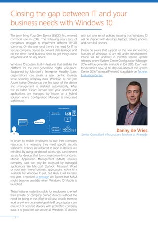 7
The term Bring Your Own Device (BYOD) first entered
common use in 2009. The following years lots of
companies struggle to implement different BYOD
scenarios. On the one hand there’s the need for IT to
secure company devices to prevent data leakage, and
on the other hand business need to get things done
anywhere and on any device.
Windows 10 contains built-in features that enables the
platform for the next generation digital workplace.
Supported by Microsoft’s Enterprise Mobility Suite,
organizations can create a user centric strategy
while securing company data. Windows 10 can join
Azure Active Directory at the first boot of the device
and management is enabled automatically. After
the so called ‘Cloud Domain Join’ your devices and
applications are managed by Intune or a hybrid
solution where Configuration Manager is integrated
with Intune.
In order to enable employees to use their company
resources it is necessary they meet specific security
standards. Policies are enforced as soon as devices are
enrolled. By using conditional access you can prevent
access for devices that do not meet security standards.
Mobile Application Management (MAM) ensures
company data can only be accessed by managed
applications like Microsoft Outlook, Microsoft Word
or your own line-of-business applications. MAM isn’t
available for Windows 10 yet, but likely it will be later
this year. I received a message on Twitter that MAM
might become available when Windows 10 Mobile is
launched.
These features make it possible for employees to enroll
their private or company owned devices without the
need for being in the office. It will also enable them to
work anywhere on any device while IT organizations are
ensured of secured devices with protected company
data. It is good we can secure all Windows 10 devices
with just one set of policies knowing that Windows 10
will be shipped with desktops, laptops, tablets, phones
and even IoT devices.
Please be aware that support for the new and existing
features of Windows 10 are still under development.
Intune will be updated in monthly service update
releases where System Center Configuration Manager
2016 will be generally available in Q4 2015. Can’t wait
to see what’s new? A 60-day evaluation of the System
Center 2016 Technical Preview 2 is available on Technet
Evaluation Center.
Closing the gap between IT and your
business needs with Windows 10
Danny de Vries
Senior Consultant Infrastructure Services at Avanade
 