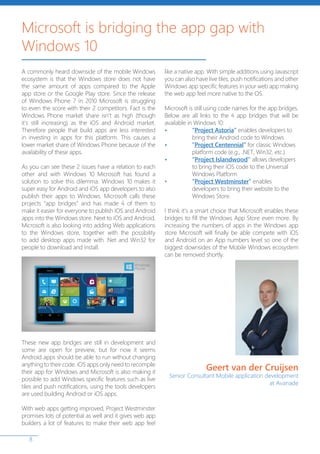 8
A commonly heard downside of the mobile Windows
ecosystem is that the Windows store does not have
the same amount of apps compared to the Apple
app store or the Google Play store. Since the release
of Windows Phone 7 in 2010 Microsoft is struggling
to even the score with their 2 competitors. Fact is the
Windows Phone market share isn’t as high (though
it’s still increasing) as the iOS and Android market.
Therefore people that build apps are less interested
in investing in apps for this platform. This causes a
lower market share of Windows Phone because of the
availability of these apps.
As you can see these 2 issues have a relation to each
other and with Windows 10 Microsoft has found a
solution to solve this dilemma. Windows 10 makes it
super easy for Android and iOS app developers to also
publish their apps to Windows. Microsoft calls these
projects “app bridges” and has made 4 of them to
make it easier for everyone to publish iOS and Android
apps into the Windows store. Next to iOS and Android,
Microsoft is also looking into adding Web applications
to the Windows store, together with the possibility
to add desktop apps made with .Net and Win32 for
people to download and install.
These new app bridges are still in development and
some are open for preview, but for now it seems
Android apps should be able to run without changing
anything to their code. iOS apps only need to recompile
their app for Windows and Microsoft is also making it
possible to add Windows specific features such as live
tiles and push notifications, using the tools developers
are used building Android or iOS apps.
With web apps getting improved, Project Westminster
promises lots of potential as well and it gives web app
builders a lot of features to make their web app feel
like a native app. With simple additions using Javascript
you can also have live tiles, push notifications and other
Windows app specific features in your web app making
the web app feel more native to the OS.
Microsoft is still using code names for the app bridges.
Below are all links to the 4 app bridges that will be
available in Windows 10:
•	“Project Astoria” enables developers to 	
	 bring their Android code to Windows
•	“Project Centennial” for classic Windows 	
	 platform code (e.g., .NET, Win32, etc.)
•	“Project Islandwood” allows developers 	
	 to bring their iOS code to the Universal 	
	 Windows Platform
•	 “Project Westminster” enables 		
	 developers to bring their website to the 	
	 Windows Store.
I think it’s a smart choice that Microsoft enables these
bridges to fill the Windows App Store even more. By
increasing the numbers of apps in the Windows app
store Microsoft will finally be able compete with iOS
and Android on an App numbers level so one of the
biggest downsides of the Mobile Windows ecosystem
can be removed shortly.
Microsoft is bridging the app gap with
Windows 10
Geert van der Cruijsen
Senior Consultant Mobile application development
at Avanade
 