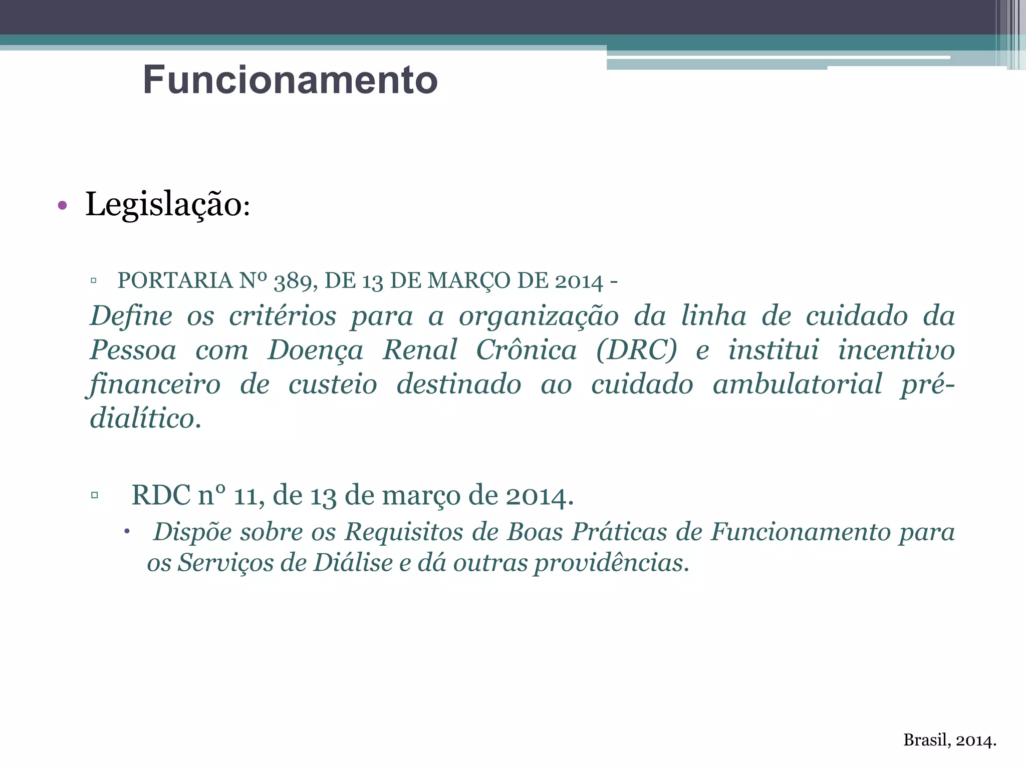 • Legislação:
▫ PORTARIA Nº 389, DE 13 DE MARÇO DE 2014 -
Define os critérios para a organização da linha de cuidado da
Pessoa com Doença Renal Crônica (DRC) e institui incentivo
financeiro de custeio destinado ao cuidado ambulatorial pré-
dialítico.
▫ RDC n° 11, de 13 de março de 2014.
 Dispõe sobre os Requisitos de Boas Práticas de Funcionamento para
os Serviços de Diálise e dá outras providências.
Funcionamento
Brasil, 2014.
 