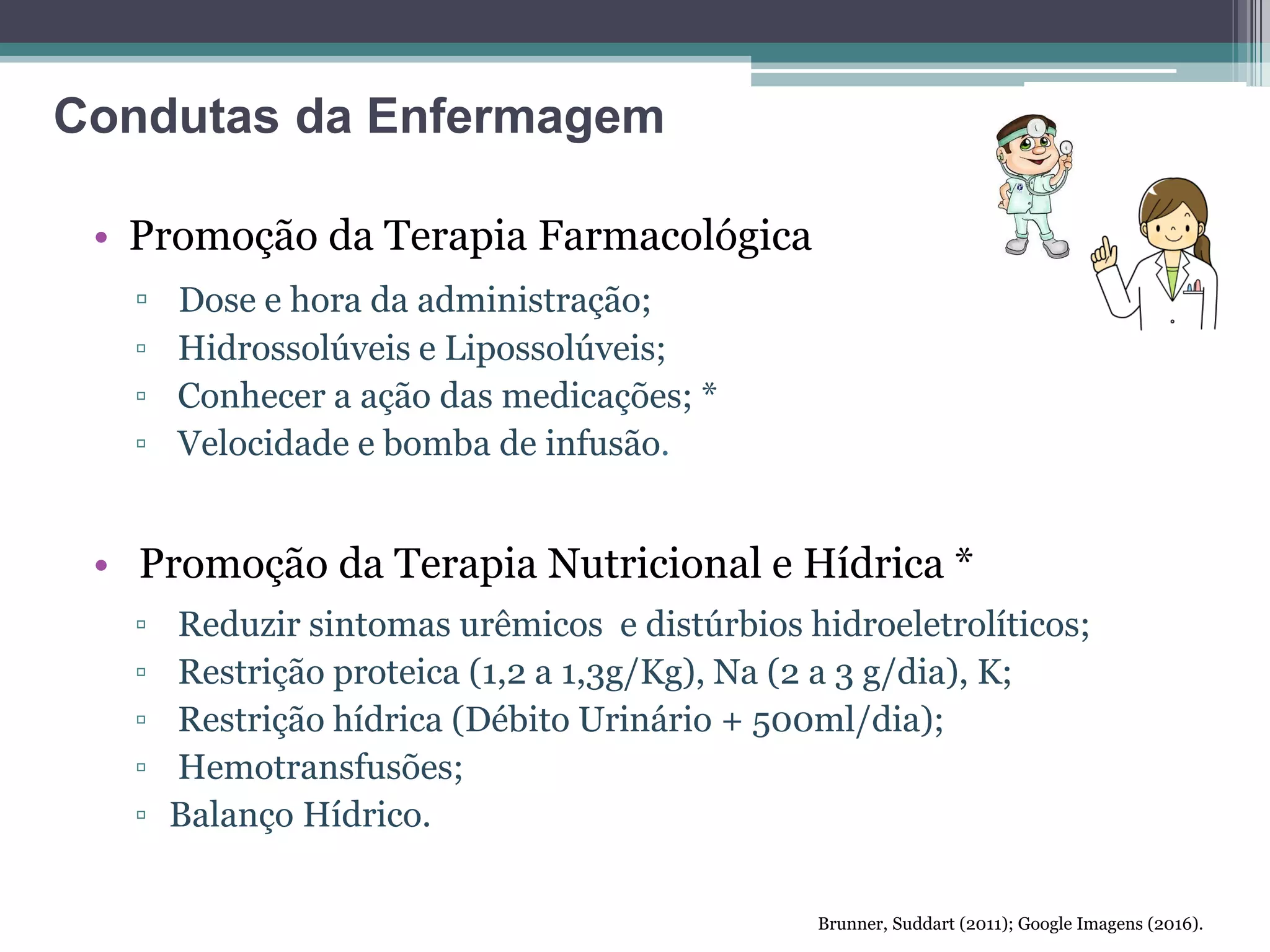 • Promoção da Terapia Farmacológica
▫ Dose e hora da administração;
▫ Hidrossolúveis e Lipossolúveis;
▫ Conhecer a ação das medicações; *
▫ Velocidade e bomba de infusão.
• Promoção da Terapia Nutricional e Hídrica *
▫ Reduzir sintomas urêmicos e distúrbios hidroeletrolíticos;
▫ Restrição proteica (1,2 a 1,3g/Kg), Na (2 a 3 g/dia), K;
▫ Restrição hídrica (Débito Urinário + 500ml/dia);
▫ Hemotransfusões;
▫ Balanço Hídrico.
Brunner, Suddart (2011); Google Imagens (2016).
Condutas da Enfermagem
 
