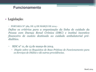 • Legislação:
▫ PORTARIA Nº 389, DE 13 DE MARÇO DE 2014 -
Define os critérios para a organização da linha de cuidado da
Pessoa com Doença Renal Crônica (DRC) e institui incentivo
financeiro de custeio destinado ao cuidado ambulatorial pré-
dialítico.
▫ RDC n° 11, de 13 de março de 2014.
 Dispõe sobre os Requisitos de Boas Práticas de Funcionamento para
os Serviços de Diálise e dá outras providências.
Funcionamento
Brasil, 2014.
 