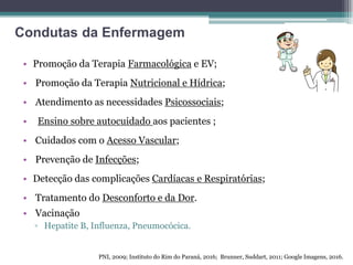 • Promoção da Terapia Farmacológica e EV;
• Promoção da Terapia Nutricional e Hídrica;
• Atendimento as necessidades Psicossociais;
• Ensino sobre autocuidado aos pacientes ;
• Cuidados com o Acesso Vascular;
• Prevenção de Infecções;
• Detecção das complicações Cardíacas e Respiratórias;
• Tratamento do Desconforto e da Dor.
• Vacinação
▫ Hepatite B, Influenza, Pneumocócica.
PNI, 2009; Instituto do Rim do Paraná, 2016; Brunner, Suddart, 2011; Google Imagens, 2016.
Condutas da Enfermagem
 