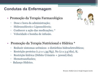 • Promoção da Terapia Farmacológica
▫ Dose e hora da administração;
▫ Hidrossolúveis e Lipossolúveis;
▫ Conhecer a ação das medicações; *
▫ Velocidade e bomba de infusão.
• Promoção da Terapia Nutricional e Hídrica *
▫ Reduzir sintomas urêmicos e distúrbios hidroeletrolíticos;
▫ Restrição proteica (1,2 a 1,3g/Kg), Na (2 a 3 g/dia), K;
▫ Restrição hídrica (Débito Urinário + 500ml/dia);
▫ Hemotransfusões;
▫ Balanço Hídrico.
Brunner, Suddart (2011); Google Imagens (2016).
Condutas da Enfermagem
 