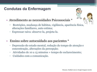 • Atendimento as necessidades Psicossociais *
▫ Restrições, mudança de hábitos, vigilância, aparência física,
alterações familiares, auto estima;
▫ Expressar raiva: absorve-la, projeta-la.
• Ensino sobre autocuidado aos pacientes *
▫ Depressão do estado mental, redução do tempo de atenção e
concentração, alterações da percepção;
▫ Atividades de 10 a 15 minutos + tempo de esclarecimento;
▫ Cuidados com a comunicação.
Brunner, Suddart (2011); Google Imagens (2016).
Condutas da Enfermagem
 