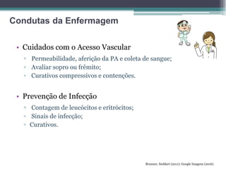 • Cuidados com o Acesso Vascular
▫ Permeabilidade, aferição da PA e coleta de sangue;
▫ Avaliar sopro ou frêmito;
▫ Curativos compressivos e contenções.
• Prevenção de Infecção
▫ Contagem de leucócitos e eritrócitos;
▫ Sinais de infecção;
▫ Curativos.
Brunner, Suddart (2011); Google Imagens (2016).
Condutas da Enfermagem
 