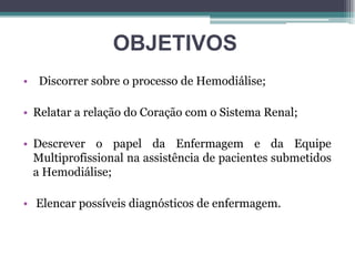OBJETIVOS
• Discorrer sobre o processo de Hemodiálise;
• Relatar a relação do Coração com o Sistema Renal;
• Descrever o papel da Enfermagem e da Equipe
Multiprofissional na assistência de pacientes submetidos
a Hemodiálise;
• Elencar possíveis diagnósticos de enfermagem.
 