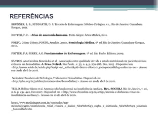 REFERÊNCIAS
BRUNNER, L. S., SUDDARTH, D. S. Tratado de Enfermagem: Médico-Cirúrgica. v.1,. Rio de Janeiro: Guanabara
Koogan, 2011.
NETTER, F. H. - Atlas de anatomia humana. Porto Alegre: Artes Médica, 2011.
PORTO, Celmo Celeno; PORTO, Arnaldo Lemos. Semiologia Médica. 6ª ed. Rio de Janeiro: Guanabara-Koogan,
2010.
POTTER, P.A; PERRY, A.G. Fundamentos de Enfermagem. 7ª ed. São Paulo: Editora; 2009.
SANTOS, Ana Carolina Bonelá dos et al . Associação entre qualidade de vida e estado nutricional em pacientes renais
crônicos em hemodiálise. J. Bras. Nefrol. São Paulo , v. 35, n. 4, p. 279-288, Dec. 2013 . Disponível em
<http://www.scielo.br/scielo.php?script=sci_arttext&pid=S0101-28002013000400008&lng=en&nrm=iso>. Acesso
em 09 de abril de 2016.
Sociedade Brasileira de Nefrologia, Tratamento Hemodiálise. Disponível em:
<http://sbn.org.br/publico/tratatamentos/hemodialise/>. Acesso em 10 de abril de 2016.
TELLO, Bolívar Sáenz et al. Anemia e disfunção renal na insuficiência cardíaca. Rev. SOCERJ. Rio de Janeiro, v. 20,
n. 6, p. 434-442, Dez.2007. Disponível em <http://www.rbconline.org.br/artigo/anemia-e-disfuncao-renal-na-
insuficiencia-cardiaca/>. Acesso em 10 de abril de 2016.
http://www.medicinanet.com.br/conteudos/acp-
medicine/5400/insuficiencia_renal_cronica_e_dialise_%E2%80%93_raghu_v_durvasula_%E2%80%93_jonathan
_himmelfarb.htm
 