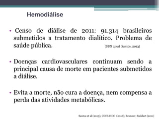 • Censo de diálise de 2011: 91.314 brasileiros
submetidos a tratamento dialítico. Problema de
saúde pública. (SBN apud Santos, 2013)
• Doenças cardiovasculares continuam sendo a
principal causa de morte em pacientes submetidos
a diálise.
• Evita a morte, não cura a doença, nem compensa a
perda das atividades metabólicas.
Hemodiálise
Santos et al (2013); CINE-HDC (2016); Brunner, Suddart (2011)
 