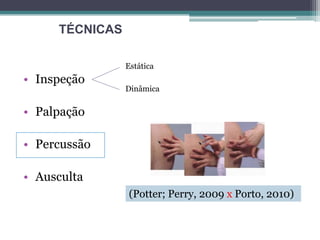 • Inspeção
• Palpação
• Percussão
• Ausculta
Estática
Dinâmica
TÉCNICAS
(Potter; Perry, 2009 x Porto, 2010)
 