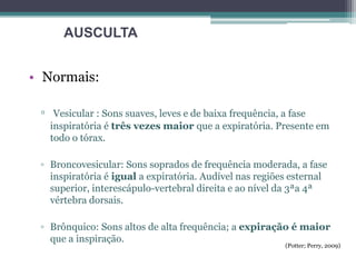 • Normais:
▫ Vesicular : Sons suaves, leves e de baixa frequência, a fase
inspiratória é três vezes maior que a expiratória. Presente em
todo o tórax.
▫ Broncovesicular: Sons soprados de frequência moderada, a fase
inspiratória é igual a expiratória. Audível nas regiões esternal
superior, interescápulo-vertebral direita e ao nível da 3ªa 4ª
vértebra dorsais.
▫ Brônquico: Sons altos de alta frequência; a expiração é maior
que a inspiração.
AUSCULTA
(Potter; Perry, 2009)
 