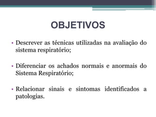 OBJETIVOS
• Descrever as técnicas utilizadas na avaliação do
sistema respiratório;
• Diferenciar os achados normais e anormais do
Sistema Respiratório;
• Relacionar sinais e sintomas identificados a
patologias.
 