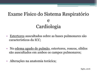 Exame Físico do Sistema Respiratório
e
Cardiologia
• Estertores auscultados sobre as bases pulmonares são
característicos da ICC;
• No edema agudo de pulmão, estertores, roncos, sibilos
são auscultados em ambos os campos pulmonares;
• Alterações na anatomia torácica;
Egito, 2016
 