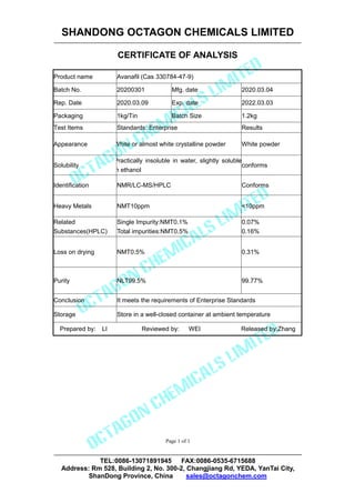 SHANDONG OCTAGON CHEMICALS LIMITED
CERTIFICATE OF ANALYSIS
TEL:0086-13071891945 FAX:0086-0535-6715688
Address: Rm 528, Building 2, No. 300-2, Changjiang Rd, YEDA, YanTai City,
ShanDong Province, China sales@octagonchem.com
Page 1 of 1
Product name Avanafil (Cas 330784-47-9)
Batch No. 20200301 Mfg. date 2020.03.04
Rep. Date 2020.03.09 Exp. date 2022.03.03
Packaging 1kg/Tin Batch Size 1.2kg
Test Items Standards: Enterprise Results
Appearance White or almost white crystalline powder White powder
Solubility
Practically insoluble in water, slightly soluble
in ethanol
conforms
Identification NMR/LC-MS/HPLC Conforms
Heavy Metals NMT10ppm <10ppm
Related
Substances(HPLC)
Single Impurity:NMT0.1%
Total impurities:NMT0.5%
0.07%
0.16%
Loss on drying NMT0.5% 0.31%
Purity NLT99.5% 99.77%
Conclusion It meets the requirements of Enterprise Standards
Storage Store in a well-closed container at ambient temperature
Prepared by: LI Reviewed by: WEI Released by:Zhang
 