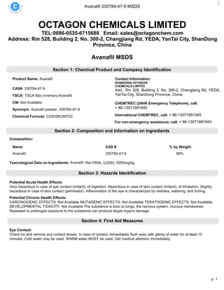 p. 1
Avanafil 330784-47-9 MSDS
1
OCTAGON CHEMICALS LIMITED
TEL:0086-0535-6715688 Email: sales@octagonchem.com
Address: Rm 528, Building 2, No. 300-2, Changjiang Rd, YEDA, YanTai City, ShanDong
Province, China
Avanafil MSDS
Section 1: Chemical Product and Company Identification
Product Name: Avanafil
CAS#: 330784-47-9
TSCA: TSCA 8(b) inventory:Avanafil
CI#: Not Available
Synonym: Avanafil powder, 330784-47-9
Chemical Formula: C23H26ClN7O3
Contact Information:
SHANDONG OCTAGON
CHEMICALS LIMITED
Add.: Rm 528, Building 2, No. 300-2, Changjiang Rd, YEDA,
YanTai City, ShanDong Province, China
16th
CHEMTREC (24HR Emergency Telephone), call:
+ 86-13071891945
International CHEMTREC, call: + 86-13071891945
For non-emergency assistance, call: + 86-13071891945
Section 2: Composition and Information on Ingredients
Composition:
Name CAS # % by Weight
Avanafil 330784-47-9 99%
Toxicological Data on Ingredients: Avanafil: Rat ORAL (LD50): 2000mg/kg
Section 3: Hazards Identification
Potential Acute Health Effects:
Very hazardous in case of eye contact (irritant), of ingestion. Hazardous in case of skin contact (irritant), of inhalation. Slightly
hazardous in case of skin contact (permeator). Inflammation of the eye is characterized by redness, watering, and itching.
Potential Chronic Health Effects:
CARCINOGENIC EFFECTS: Not Available MUTAGENIC EFFECTS: Not Available TERATOGENIC EFFECTS: Not Available
DEVELOPMENTAL TOXICITY: Not Available The substance is toxic to lungs, the nervous system, mucous membranes.
Repeated or prolonged exposure to the substance can produce target organs damage.
Section 4: First Aid Measures
Eye Contact:
Check for and remove any contact lenses. In case of contact, immediately flush eyes with plenty of water for at least 15
minutes. Cold water may be used. WARM water MUST be used. Get medical attention immediately.
 