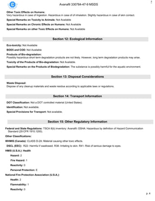 p. 4
Avanafil 330784-47-9 MSDS
4
Other Toxic Effects on Humans:
Very hazardous in case of Ingestion. Hazardous in case of of inhalation. Slightly hazardous in case of skin contact.
Special Remarks on Toxicity to Animals: Not Available
Special Remarks on Chronic Effects on Humans: Not Available
Special Remarks on other Toxic Effects on Humans: Not Available
Section 12: Ecological Information
Eco-toxicity: Not Available
BOD5 and COD: Not Available
Products of Bio-degradation:
Possibly hazardous short term degradation products are not likely. However, long term degradation products may arise.
Toxicity of the Products of Bio-degradation: Not Available.
Special Remarks on the Products of Biodegradation: The substance is possibly harmful for the aquatic environment.
Section 13: Disposal Considerations
Waste Disposal:
Dispose of any cleanup materials and waste residue according to applicable laws or regulations.
Section 14: Transport Information
DOT Classification: Not a DOT controlled material (United States).
Identification: Not available.
Special Provisions for Transport: Not available.
Section 15: Other Regulatory Information
Federal and State Regulations: TSCA 8(b) inventory: Avanafil: OSHA: Hazardous by definition of Hazard Communication
Standard (29 CFR 1910.1200).
Other Classifications:
WHMIS (Canada): CLASS D-2A: Material causing other toxic effects.
DSCL (EEC): R22- Harmful if swallowed. R38- Irritating to skin. R41- Risk of serious damage to eyes.
HMIS (U.S.A.): Health
Hazard: 2
Fire Hazard: 1
Reactivity: 0
Personal Protection: E
National Fire Protection Association (U.S.A.):
Health: 2
Flammability: 1
Reactivity: 0
 