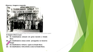 14
A imagem infere-se que
(A) Os trabalhadores estavam em greve durante o Estado
Novo.
(B) Os trabalhadores estava sendo perseguidos no Governo
Vargas
(C) Os trabalhadores tinham o apoio no Estado Novo.
(D) Os trabalhadores tinha direito a voto no Estado Novo.
Observe a imagem e responda:
Trabalhadores homenageiam Getúlio Vargas na Esplanada do Castelo, em 1940, no Rio de Janeiro
 