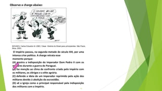 15
O Império passou, na segunda metade do século XIX, por uma
intensa crise política. A charge retrata esse
momento porque:
(A) mostra a indisposição do imperador Dom Pedro II com os
militares durante a guerra do Paraguai.
(B) faz menção ao clima de confronto criado pelo império com
os militares, os clérigos e a elite agrária.
(C) defende a ideia de um imperador reprimido pela ação dos
militares devido à abolição da escravidão.
(D) vê a igreja como o principal responsável pela indisposição
dos militares com o Império.
Observe a charge abaixo:
NOVAES, Carlos Eduardo & LOBO, César. História do Brasil para principiantes. São Paulo,
Ática, 2003..
 