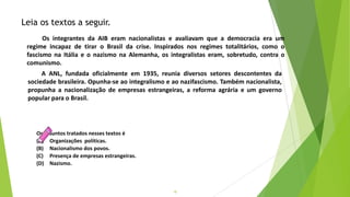 18
Os assuntos tratados nesses textos é
(A) Organizações políticas.
(B) Nacionalismo dos povos.
(C) Presença de empresas estrangeiras.
(D) Nazismo.
Leia os textos a seguir.
Os integrantes da AIB eram nacionalistas e avaliavam que a democracia era um
regime incapaz de tirar o Brasil da crise. Inspirados nos regimes totalitários, como o
fascismo na Itália e o nazismo na Alemanha, os integralistas eram, sobretudo, contra o
comunismo.
A ANL, fundada oficialmente em 1935, reunia diversos setores descontentes da
sociedade brasileira. Opunha-se ao integralismo e ao nazifascismo. Também nacionalista,
propunha a nacionalização de empresas estrangeiras, a reforma agrária e um governo
popular para o Brasil.
 