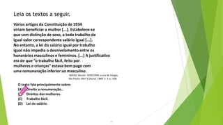 20
O texto fala principalmente sobre:
(A) Direito a renumeração..
(B) Direitos das mulheres.
(C) Trabalho fácil.
(D) Lei do salário.
Leia os textos a seguir.
Vários artigos da Constituição de 1934
viriam beneficiar a mulher [...]. Estabelece-se
que sem distinção de sexo, a todo trabalho de
igual valor correspondente salário igual [...].
No entanto, a lei do salário igual por trabalho
igual não impedia o desnivelamento entre os
honorários masculinos e femininos. [...] A justificativa
era de que “o trabalho fácil, feito por
mulheres e crianças” estava bem pago com
uma remuneração inferior ao masculino.
NOSSO Século. 1930/1945: a era de Vargas.
São Paulo: Abril Cultural, 1980. v. 3. p. 100.
 