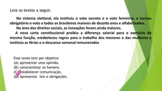 22
Esse texto tem por objetivo
(A) apresentar uma opinião.
(B) conscientizar os homens.
(C) estabelecer comunicação.
(D) Apresentar leis e obrigações.
Leia os textos a seguir.
No sistema eleitoral, ela instituiu o voto secreto e o voto feminino, e tornou
obrigatório o voto a todos os brasileiros maiores de dezoito anos e alfabetizados.
Na área dos direitos sociais, as inovações foram ainda maiores.
A nova carta constitucional proibiu a diferença salarial para o exercício da
mesma função, estabeleceu regras para o trabalho dos menores e das mulheres e
instituiu as férias e o descanso semanal remunerados
 