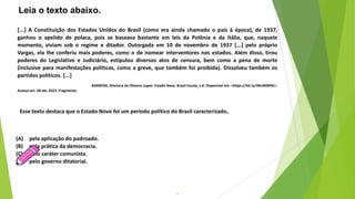 4
Esse texto destaca que o Estado Novo foi um período político do Brasil caracterizado.
(A) pela aplicação do padroado.
(B) pela prática da democracia.
(C) pelo caráter comunista.
(D) pelo governo ditatorial.
Leia o texto abaixo.
[...] A Constituição dos Estados Unidos do Brasil (como era ainda chamado o país à época), de 1937,
ganhou o apelido de polaca, pois se baseava bastante em leis da Polônia e da Itália, que, naquele
momento, viviam sob o regime e ditador. Outorgada em 10 de novembro de 1937 [...] pelo próprio
Vargas, ela lhe conferiu mais poderes, como o de nomear interventores nos estados. Além disso, tirou
poderes do Legislativo e Judiciário, estipulou diversos atos de censura, bem como a pena de morte
(inclusive para manifestações políticas, como a greve, que também foi proibida). Dissolveu também os
partidos políticos. [...]
BARBOSA, Mariana de Oliveira Lopes. Estado Novo. Brasil Escola, s.d. Disponível em: <https://bit.ly/3NnWWNE>.
Acesso em: 28 abr. 2023. Fragmento.
 