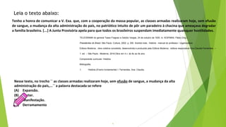 6
Tenho a honra de comunicar a V. Exa. que, com a cooperação da massa popular, as classes armadas realizaram hoje, sem efusão
de sangue, a mudança da alta administração do país, no patriótico intuito de pôr um paradeiro à chacina que ameaçava degradar
a família brasileira. [...] A Junta Provisória apela para que todos os brasileiros suspendam imediatamente quaisquer hostilidades.
Leia o texto abaixo:
TELEGRAMA do general Tasso Fragoso a Getúlio Vargas, 24 de outubro de 1930. In: KOIFMAN, Fábio (Org.).
Presidentes do Brasil. São Paulo: Cultura, 2002. p. 300 Araribá mais : história : manual do professor / organizadora
Editora Moderna ; obra coletiva concebida, desenvolvida e produzida pela Editora Moderna ; editora responsável Ana Claudia Fernandes. --
1. ed. -- São Paulo : Moderna, 2018.Obra em 4 v. do 6o ao 9o ano.
Componente curricular: História.
Bibliografia.
1. História (Ensino fundamental) I. Fernandes, Ana Claudia.
Nesse texto, no trecho ´´ as classes armadas realizaram hoje, sem efusão de sangue, a mudança da alta
administração do país,...`` a palavra destacada se refere
(A) Expansão.
(B) Verter.
(C) Manifestação.
(D) Derramamento
 