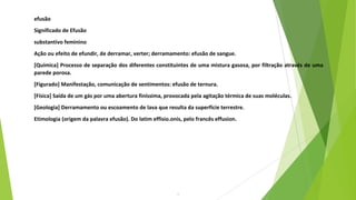7
efusão
Significado de Efusão
substantivo feminino
Ação ou efeito de efundir, de derramar, verter; derramamento: efusão de sangue.
[Química] Processo de separação dos diferentes constituintes de uma mistura gasosa, por filtração através de uma
parede porosa.
[Figurado] Manifestação, comunicação de sentimentos: efusão de ternura.
[Física] Saída de um gás por uma abertura finíssima, provocada pela agitação térmica de suas moléculas.
[Geologia] Derramamento ou escoamento de lava que resulta da superfície terrestre.
Etimologia (origem da palavra efusão). Do latim effisio.onis, pelo francês effusion.
 