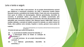 9
O trecho do texto que revela uma opinião é;
(A) ´´ [...]a jornada de trabalho semanal foi reduzida[...]``
(B) ´´ [...]intervenção direta do Estado na condução da
economia[...]``
(C) ´´ [...]o país precisava de um projeto desenvolvimento
nacional[...]``
(D) ´´ [...] falências generalizadas, descrédito da
economia[...]``
Leia o texto a seguir.
Com a crise de 1929, o país precisava de um projeto desenvolvimento nacional
que viabiliza-se o crescimento econômico. Em 1933, o democrata Franklin Delano
Roosevelt assumiu a presidência dos Estados Unidos. O país vivia uma crise gravíssima.
Eram quase 14 milhões de desempregados, falências generalizadas, descrédito da
economia. O presidente adotou um conjunto de medidas caracterizadas pela
intervenção direta do Estado na condução da economia. Boa parte das propostas eram
defendidas pelo economista britânico John Maynard Keynes (1883-1946). Dentre as
medidas adotadas, a jornada de trabalho semanal foi reduzida, um salário mínimo foi
fixado, obras públicas como estradas, hospitais e escolas, geravam novos postos de
trabalho.
https://www.projetoagathaedu.com.br/questoes-vestibular/historia/contemporanea/crise-
de-1929.php
 