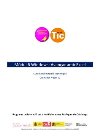 Mòdul 6 Windows: Avançar amb Excel
                             Curs d’Alfabetització Tecnològica
                                        Ordinador Pràctic v2




Programa de formació per a les Biblioteques Públiques de Catalunya




       Aquest material està sota llicència Creative Commons Reconeixement-no comercial 2.5 Genèric / Abril 2009
 