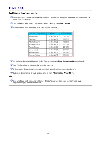 Fitxa 504
Telèfons i aniversaris
    En aquesta fitxa, farem una llista dels telèfons i aniversaris d'algunes persones que coneguem. La
    farem dins d'una taula.

    Crea una taula de 9 files i 3 columnes: menú Taula / Insereix / Taula.

    Omple la taula amb les dades de la part inferior o similars.




    Per a ajustar l'amplada i l'alçada de les files, arrossega la línia de separació amb el ratolí.

    Posa l'ombrejat de la primera fila, un color blau clar.

    Ordena automàticament per noms (no t'oblidis de seleccionar abans d'ordenar).

    Guarda el document a la teva carpeta amb el nom "Exercici de Word 504".

Més...

    Crea una taula amb els noms, telèfons i dates d'aniversari dels teus companys de grup
    d'aprenentatge o dels teus familiars.




                                                 11
 