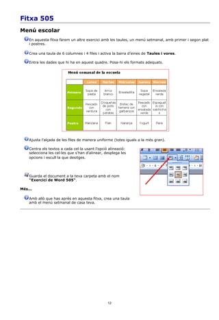 Fitxa 505
Menú escolar
    En aquesta fitxa farem un altre exercici amb les taules, un menú setmanal, amb primer i segon plat
    i postres.

    Crea una taula de 6 columnes i 4 files i activa la barra d'eines de Taules i vores.

    Entra les dades que hi ha en aquest quadre. Posa-hi els formats adequats.




    Ajusta l'alçada de les files de manera uniforme (totes iguals a la més gran).

    Centra els textos a cada cel·la usant l'opció alineació:
    selecciona les cel·les que s'han d'alinear, desplega les
    opcions i escull la que desitges.




    Guarda el document a la teva carpeta amb el nom
    "Exercici de Word 505".

Més...

    Amb allò que has après en aquesta fitxa, crea una taula
    amb el menú setmanal de casa teva.




                                                 12
 