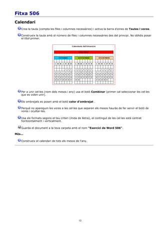 Fitxa 506
Calendari
    Crea la taula (compta les files i columnes necessàries) i activa la barra d'eines de Taules i vores.

    Construeix la taula amb el número de files i columnes necessàries des del principi. No oblidis posar
    el títol primer.




    Per a unir cel·les (nom dels mesos i any) usa el botó Combinar (primer cal seleccionar les cel·les
    que es volen unir).

    Els ombrejats es posen amb el botó color d'ombrejat .

    Perquè no apareguin les vores a les cel·les que separen els mesos hauràs de fer servir el botó de
    vores i ocultar-les.

    Usa els formats segons el teu criteri (mida de lletra), el contingut de les cel·les està centrat
    horitzontalment i verticalment.

    Guarda el document a la teva carpeta amb el nom "Exercici de Word 506".

Més...

    Construeix el calendari de tots els mesos de l'any.




                                                 13
 